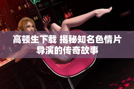 高顿生下载 揭秘知名色情片导演的传奇故事