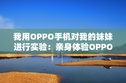 我用OPPO手机对我的妹妹进行实验：亲身体验OPPO手机功能。