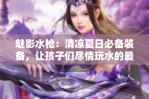 魅影水枪：清凉夏日必备装备，让孩子们尽情玩水的最佳选择