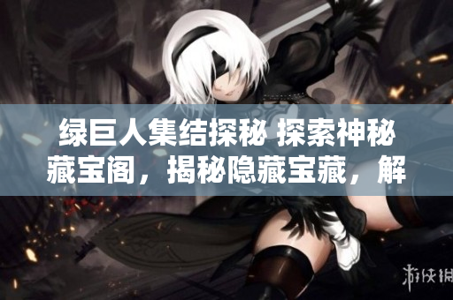 绿巨人集结探秘 探索神秘藏宝阁，揭秘隐藏宝藏，解锁惊喜奇遇