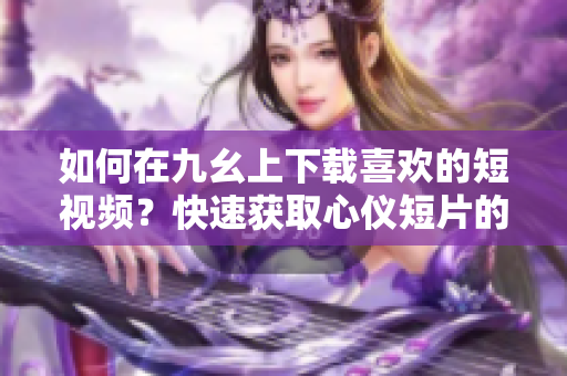 如何在九幺上下载喜欢的短视频？快速获取心仪短片的方法!
