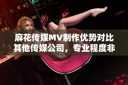 麻花传媒MV制作优势对比其他传媒公司，专业程度非凡
