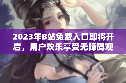 2023年B站免费入口即将开启，用户欢乐享受无障碍观看并互动