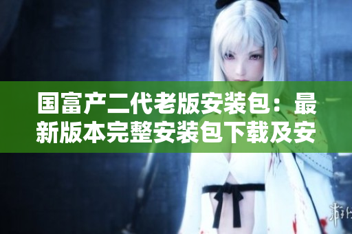 国富产二代老版安装包：最新版本完整安装包下载及安装教程