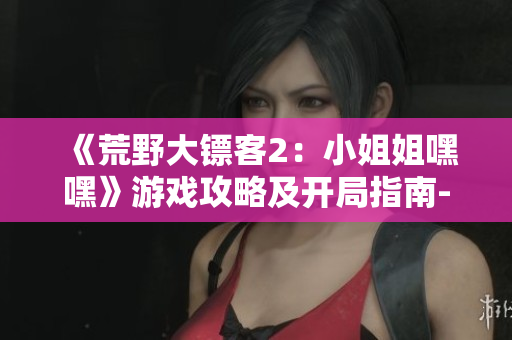 《荒野大镖客2：小姐姐嘿嘿》游戏攻略及开局指南-从零开始展现冒险之旅