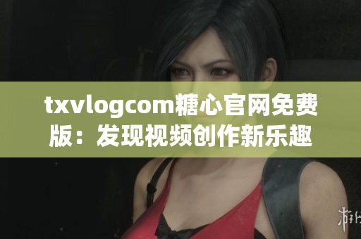 txvlogcom糖心官网免费版：发现视频创作新乐趣