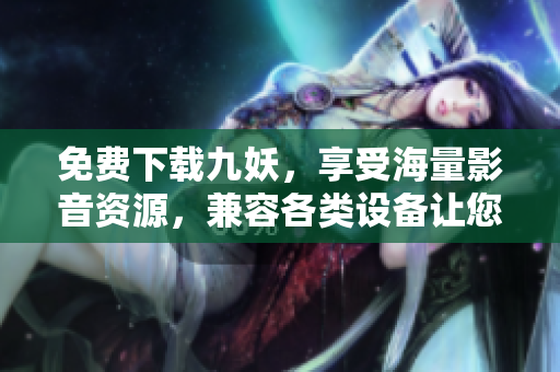 免费下载九妖，享受海量影音资源，兼容各类设备让您观看更便捷