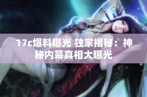 17c爆料曝光 独家揭秘：神秘内幕真相大曝光