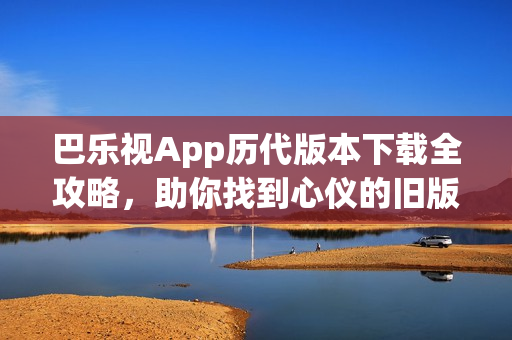 巴乐视App历代版本下载全攻略，助你找到心仪的旧版！