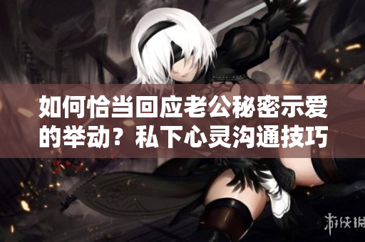 如何恰当回应老公秘密示爱的举动？私下心灵沟通技巧大揭秘!