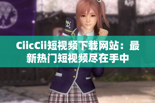 CiicCii短视频下载网站：最新热门短视频尽在手中