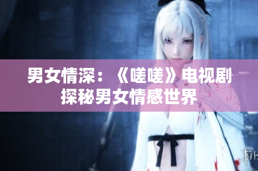 男女情深：《嗟嗟》电视剧探秘男女情感世界