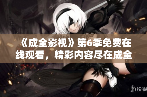 《成全影视》第6季免费在线观看，精彩内容尽在成全影视平台