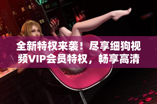 全新特权来袭！尽享细狗视频VIP会员特权，畅享高清视频快乐时刻