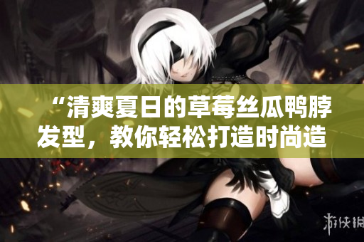 “清爽夏日的草莓丝瓜鸭脖发型，教你轻松打造时尚造型”
