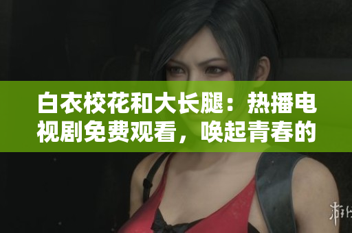 白衣校花和大长腿：热播电视剧免费观看，唤起青春的回忆