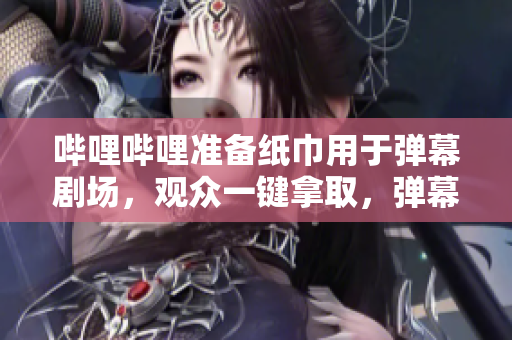 哔哩哔哩准备纸巾用于弹幕剧场，观众一键拿取，弹幕秀更畅快