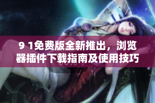 9 1免费版全新推出，浏览器插件下载指南及使用技巧分享