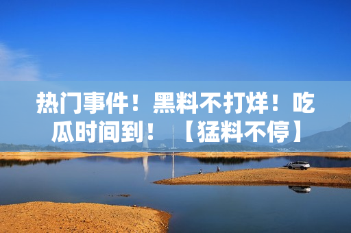热门事件！黑料不打烊！吃瓜时间到！ 【猛料不停】