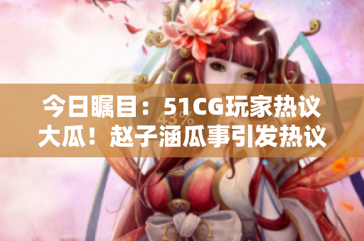 今日瞩目：51CG玩家热议大瓜！赵子涵瓜事引发热议