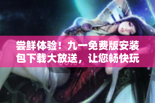 尝鲜体验！九一免费版安装包下载大放送，让您畅快玩耍