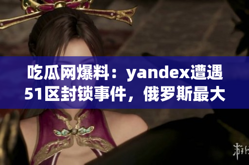 吃瓜网爆料：yandex遭遇51区封锁事件，俄罗斯最大搜索引擎陷入风波