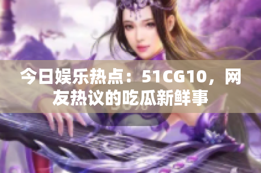 今日娱乐热点：51CG10，网友热议的吃瓜新鲜事