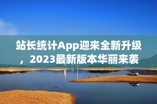 站长统计App迎来全新升级，2023最新版本华丽来袭