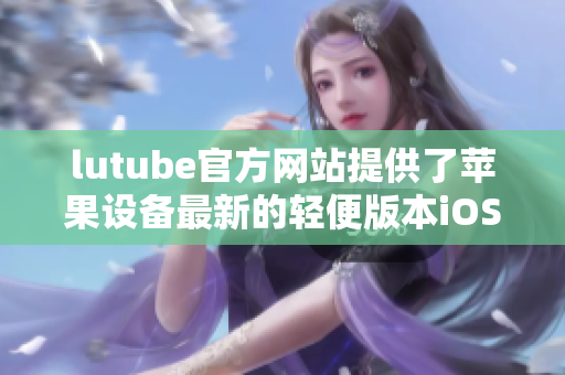 lutube官方网站提供了苹果设备最新的轻便版本iOS下载方式