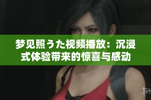 梦见照うた视频播放：沉浸式体验带来的惊喜与感动